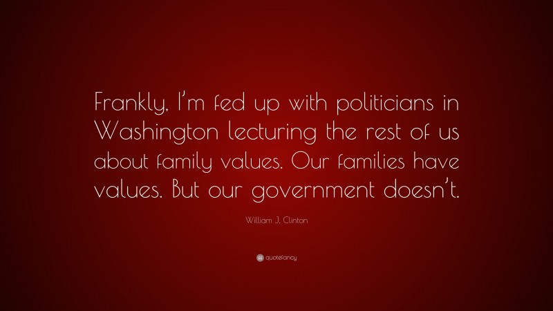 William J. Clinton Quote: “Frankly, I’m fed up with politicians in Washington lecturing the rest of us about family values. Our families have values. But our government doesn’t.”