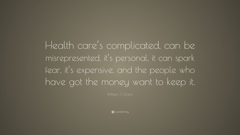 William J. Clinton Quote: “Health care’s complicated, can be misrepresented, it’s personal, it can spark fear, it’s expensive, and the people who have got the money want to keep it.”