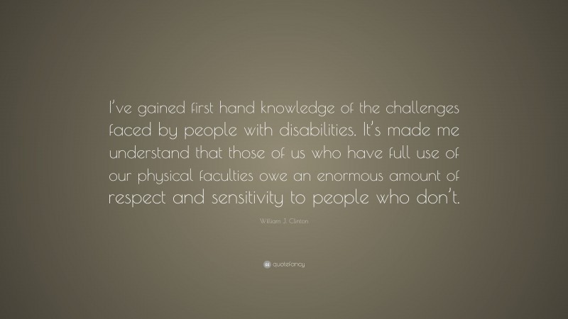 William J. Clinton Quote: “I’ve gained first hand knowledge of the challenges faced by people with disabilities. It’s made me understand that those of us who have full use of our physical faculties owe an enormous amount of respect and sensitivity to people who don’t.”