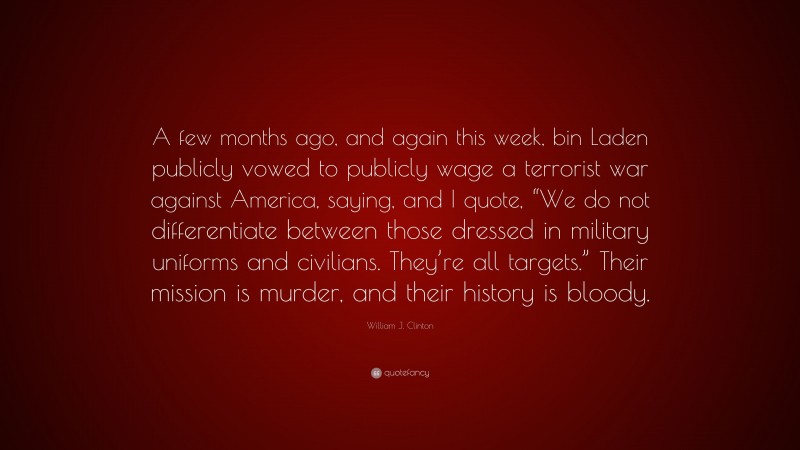 William J. Clinton Quote: “A few months ago, and again this week, bin Laden publicly vowed to publicly wage a terrorist war against America, saying, and I quote, “We do not differentiate between those dressed in military uniforms and civilians. They’re all targets.” Their mission is murder, and their history is bloody.”