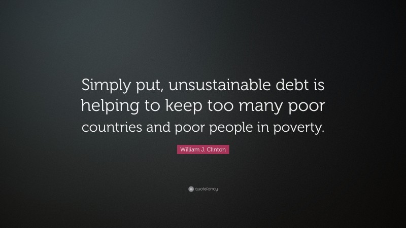 William J. Clinton Quote: “Simply put, unsustainable debt is helping to keep too many poor countries and poor people in poverty.”