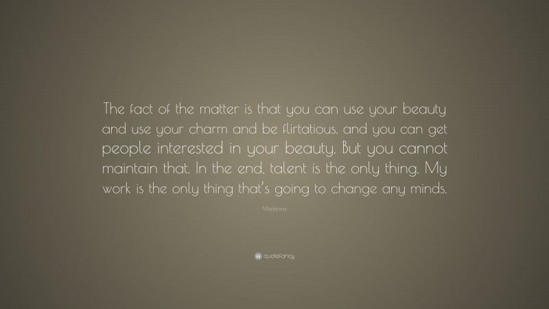 Madonna Quote: “The fact of the matter is that you can use your beauty and use your charm and be flirtatious, and you can get people interested in your beauty. But you cannot maintain that. In the end, talent is the only thing. My work is the only thing that’s going to change any minds.”