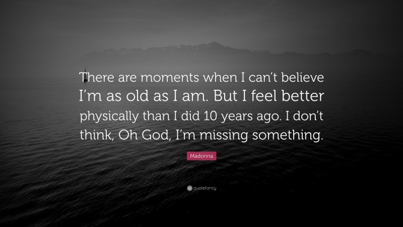 Madonna Quote: “There are moments when I can’t believe I’m as old as I am. But I feel better physically than I did 10 years ago. I don’t think, Oh God, I’m missing something.”