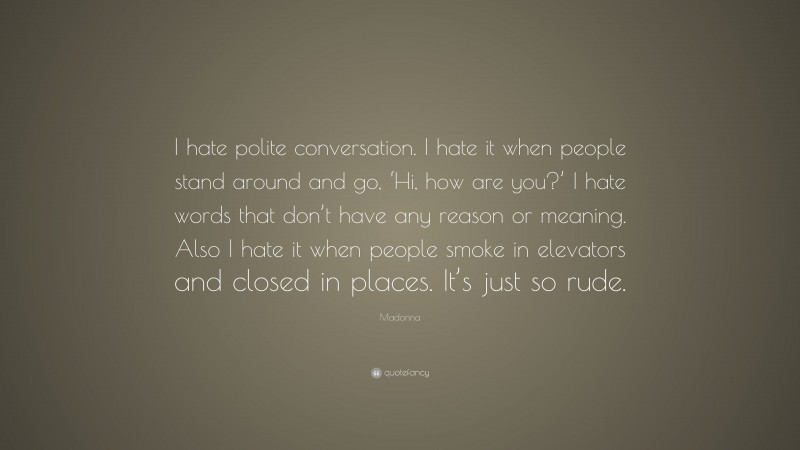 Madonna Quote: “I hate polite conversation. I hate it when people stand around and go, ‘Hi, how are you?’ I hate words that don’t have any reason or meaning. Also I hate it when people smoke in elevators and closed in places. It’s just so rude.”