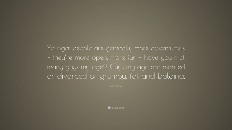 Madonna Quote: “Younger people are generally more adventurous – they’re more open, more fun – have you met many guys my age? Guys my age are married or divorced or grumpy, fat and balding.”