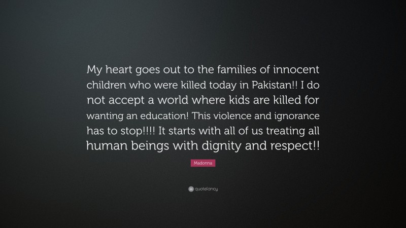Madonna Quote: “My heart goes out to the families of innocent children who were killed today in Pakistan!! I do not accept a world where kids are killed for wanting an education! This violence and ignorance has to stop!!!! It starts with all of us treating all human beings with dignity and respect!!”
