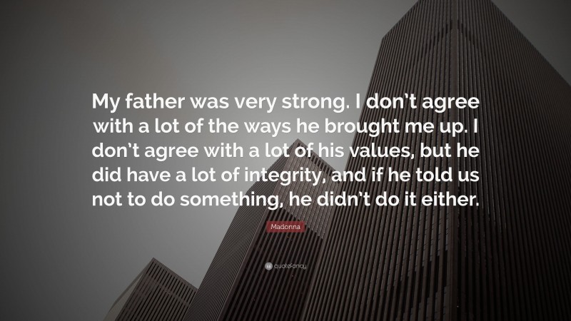 Madonna Quote: “My father was very strong. I don’t agree with a lot of the ways he brought me up. I don’t agree with a lot of his values, but he did have a lot of integrity, and if he told us not to do something, he didn’t do it either.”