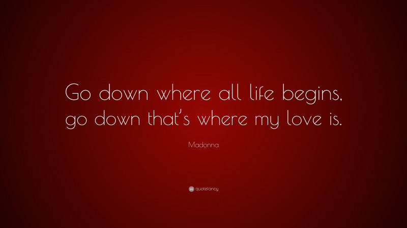 Madonna Quote: “Go down where all life begins, go down that’s where my love is.”