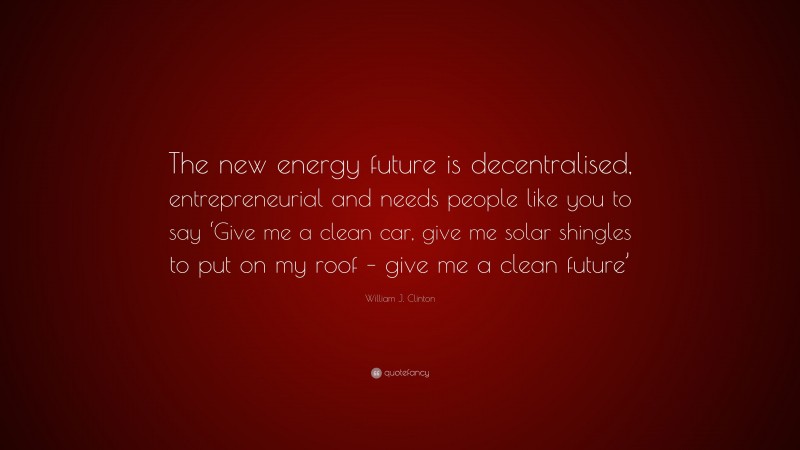 William J. Clinton Quote: “The new energy future is decentralised, entrepreneurial and needs people like you to say ‘Give me a clean car, give me solar shingles to put on my roof – give me a clean future’”
