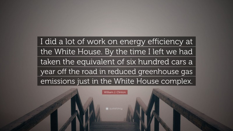 William J. Clinton Quote: “I did a lot of work on energy efficiency at the White House. By the time I left we had taken the equivalent of six hundred cars a year off the road in reduced greenhouse gas emissions just in the White House complex.”