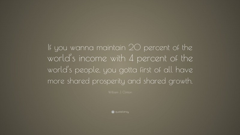 William J. Clinton Quote: “If you wanna maintain 20 percent of the world’s income with 4 percent of the world’s people, you gotta first of all have more shared prosperity and shared growth.”