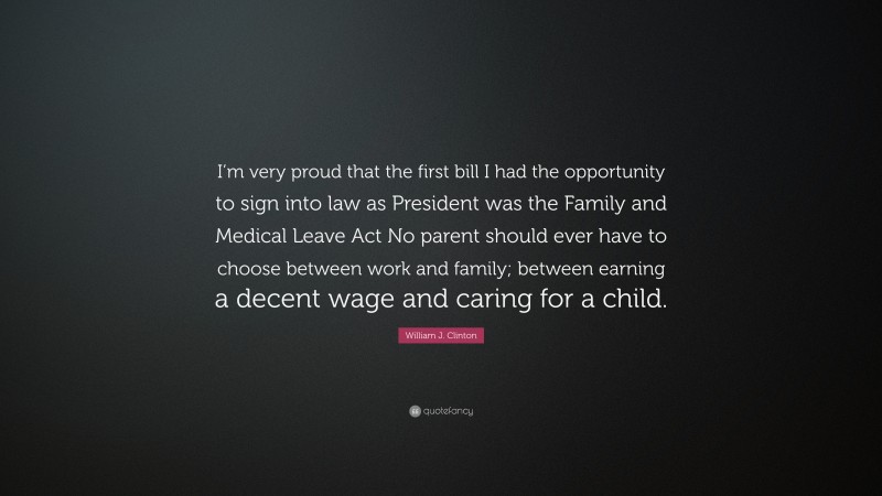 William J. Clinton Quote: “I’m very proud that the first bill I had the opportunity to sign into law as President was the Family and Medical Leave Act No parent should ever have to choose between work and family; between earning a decent wage and caring for a child.”