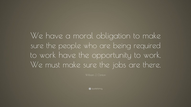 William J. Clinton Quote: “We have a moral obligation to make sure the people who are being required to work have the opportunity to work. We must make sure the jobs are there.”