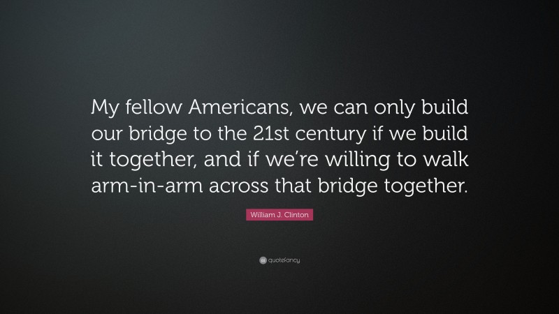 William J. Clinton Quote: “My fellow Americans, we can only build our bridge to the 21st century if we build it together, and if we’re willing to walk arm-in-arm across that bridge together.”