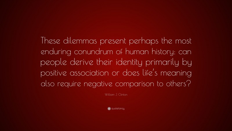 William J. Clinton Quote: “These dilemmas present perhaps the most enduring conundrum of human history: can people derive their identity primarily by positive association or does life’s meaning also require negative comparison to others?”