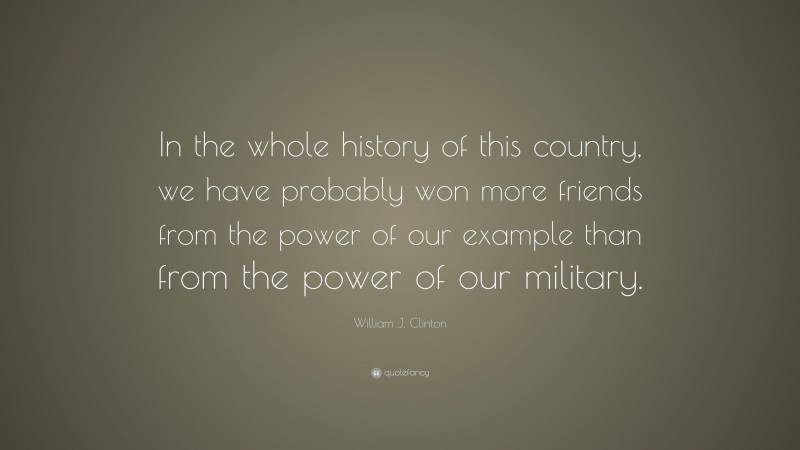 William J. Clinton Quote: “In the whole history of this country, we have probably won more friends from the power of our example than from the power of our military.”