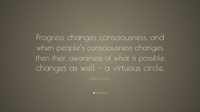 William J. Clinton Quote: “Progress changes consciousness, and when people’s consciousness changes, then their awareness of what is possible changes as well – a virtuous circle.”