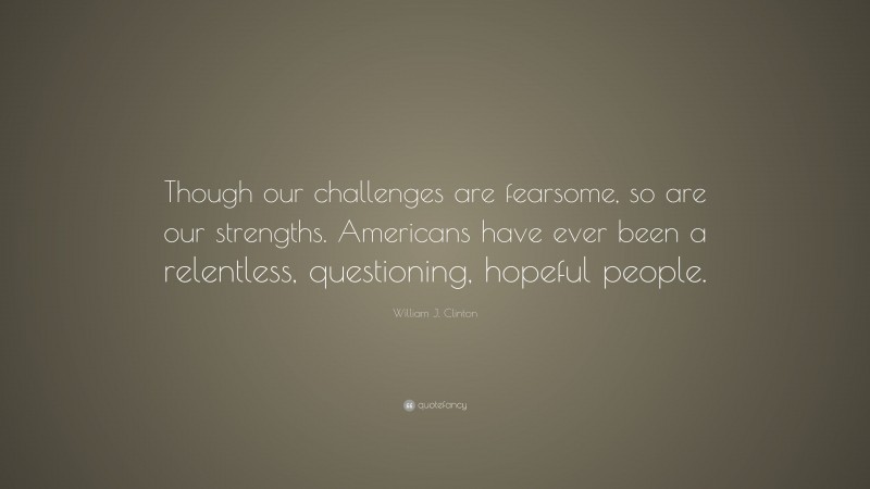 William J. Clinton Quote: “Though our challenges are fearsome, so are our strengths. Americans have ever been a relentless, questioning, hopeful people.”