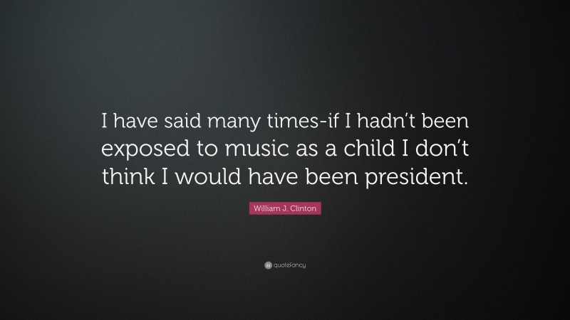 William J. Clinton Quote: “I have said many times-if I hadn’t been exposed to music as a child I don’t think I would have been president.”