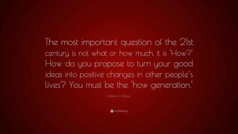 William J. Clinton Quote: “The most important question of the 21st century is not what or how much, it is ‘How?’ How do you propose to turn your good ideas into positive changes in other people’s lives? You must be the ‘how generation.’”