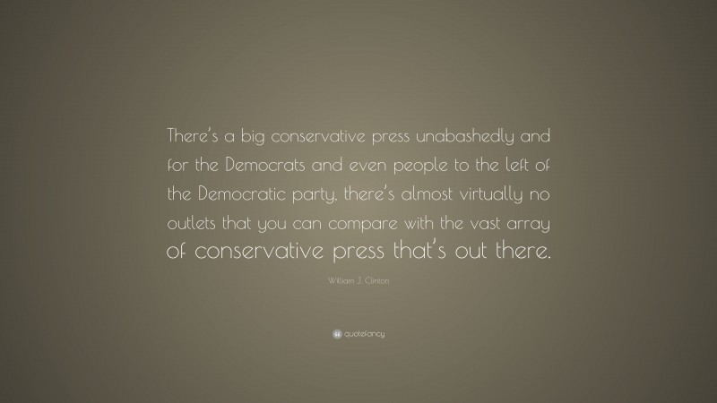 William J. Clinton Quote: “There’s a big conservative press unabashedly and for the Democrats and even people to the left of the Democratic party, there’s almost virtually no outlets that you can compare with the vast array of conservative press that’s out there.”