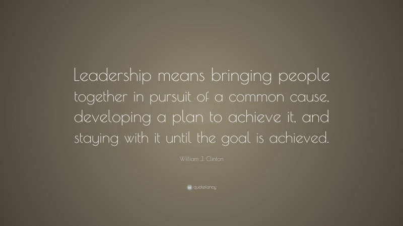 William J. Clinton Quote: “Leadership means bringing people together in pursuit of a common cause, developing a plan to achieve it, and staying with it until the goal is achieved.”