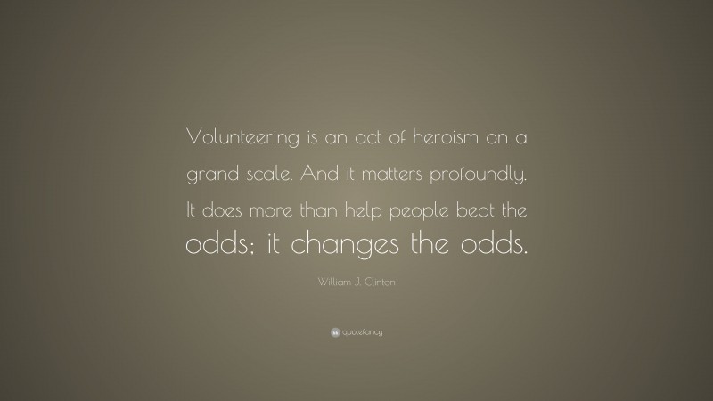 William J. Clinton Quote: “Volunteering is an act of heroism on a grand scale. And it matters profoundly. It does more than help people beat the odds; it changes the odds.”