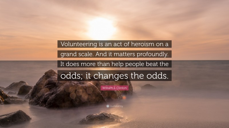William J. Clinton Quote: “Volunteering is an act of heroism on a grand scale. And it matters profoundly. It does more than help people beat the odds; it changes the odds.”
