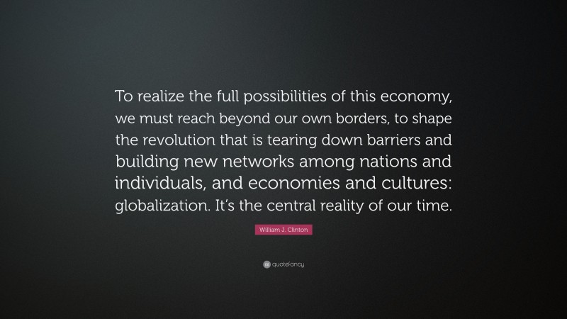 William J. Clinton Quote: “To realize the full possibilities of this economy, we must reach beyond our own borders, to shape the revolution that is tearing down barriers and building new networks among nations and individuals, and economies and cultures: globalization. It’s the central reality of our time.”