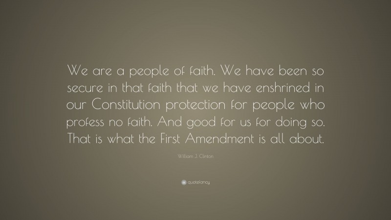 William J. Clinton Quote: “We are a people of faith. We have been so secure in that faith that we have enshrined in our Constitution protection for people who profess no faith. And good for us for doing so. That is what the First Amendment is all about.”