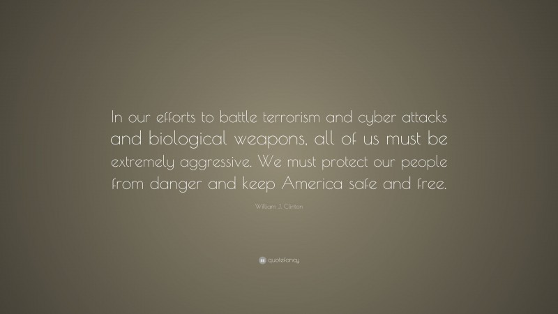 William J. Clinton Quote: “In our efforts to battle terrorism and cyber attacks and biological weapons, all of us must be extremely aggressive. We must protect our people from danger and keep America safe and free.”