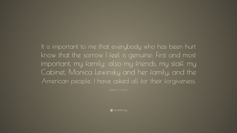 William J. Clinton Quote: “It is important to me that everybody who has been hurt know that the sorrow I feel is genuine: First and most important, my family; also my friends, my staff, my Cabinet, Monica Lewinsky and her family, and the American people. I have asked all for their forgiveness.”