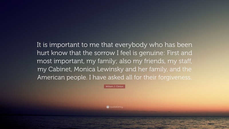 William J. Clinton Quote: “It is important to me that everybody who has been hurt know that the sorrow I feel is genuine: First and most important, my family; also my friends, my staff, my Cabinet, Monica Lewinsky and her family, and the American people. I have asked all for their forgiveness.”