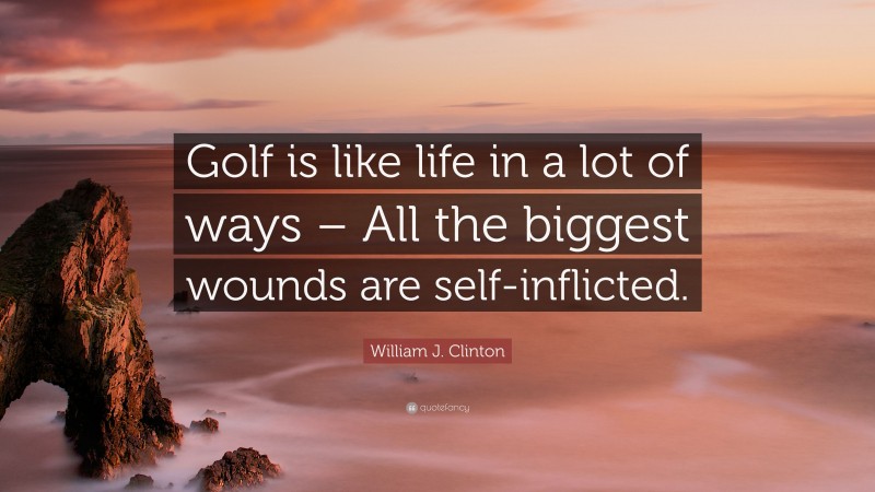 William J. Clinton Quote: “Golf is like life in a lot of ways – All the biggest wounds are self-inflicted.”