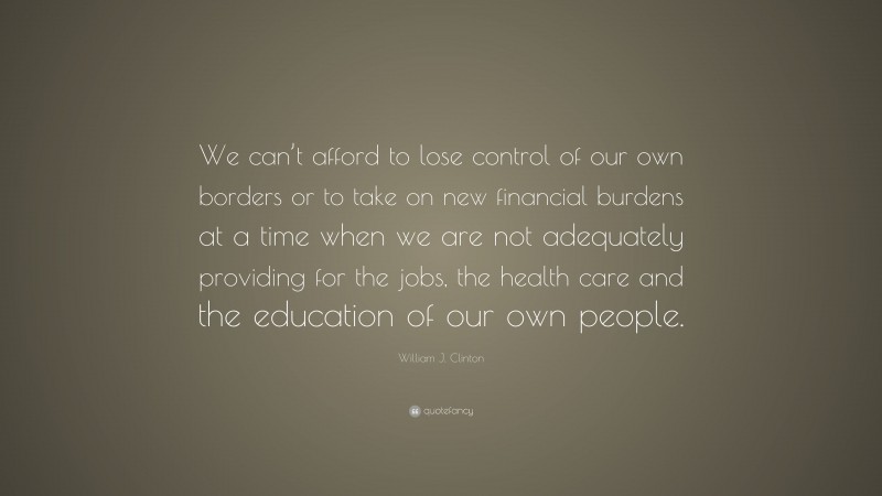 William J. Clinton Quote: “We can’t afford to lose control of our own borders or to take on new financial burdens at a time when we are not adequately providing for the jobs, the health care and the education of our own people.”
