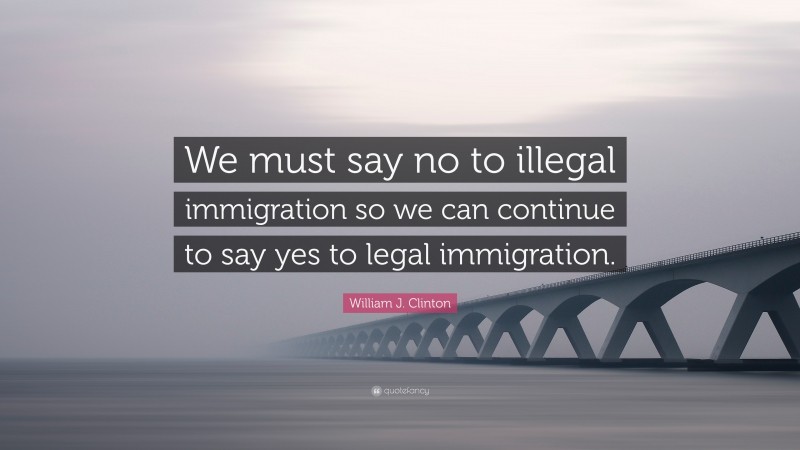 William J. Clinton Quote: “We must say no to illegal immigration so we can continue to say yes to legal immigration.”