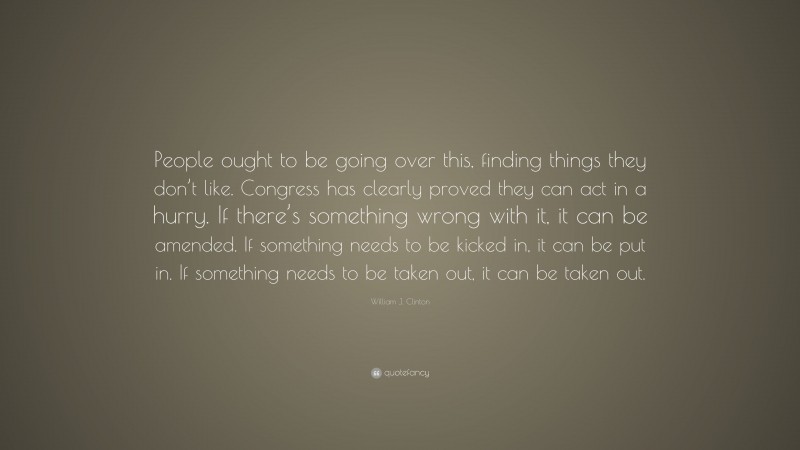 William J. Clinton Quote: “People ought to be going over this, finding things they don’t like. Congress has clearly proved they can act in a hurry. If there’s something wrong with it, it can be amended. If something needs to be kicked in, it can be put in. If something needs to be taken out, it can be taken out.”