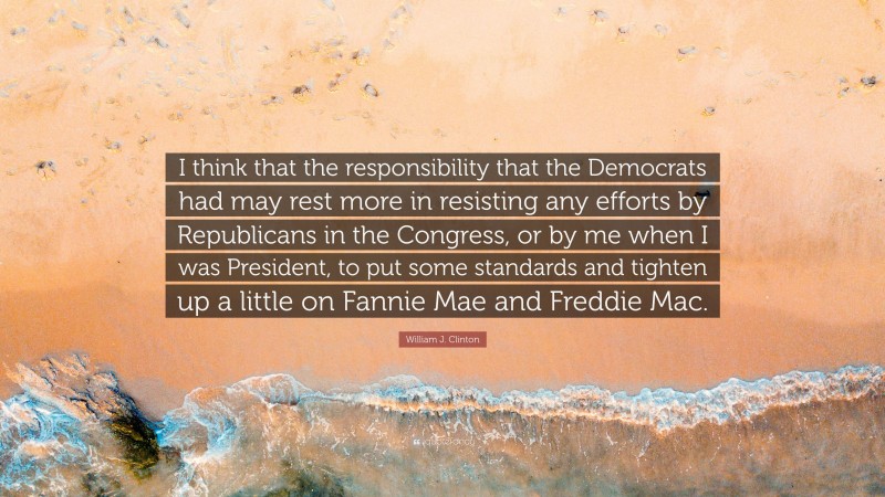 William J. Clinton Quote: “I think that the responsibility that the Democrats had may rest more in resisting any efforts by Republicans in the Congress, or by me when I was President, to put some standards and tighten up a little on Fannie Mae and Freddie Mac.”