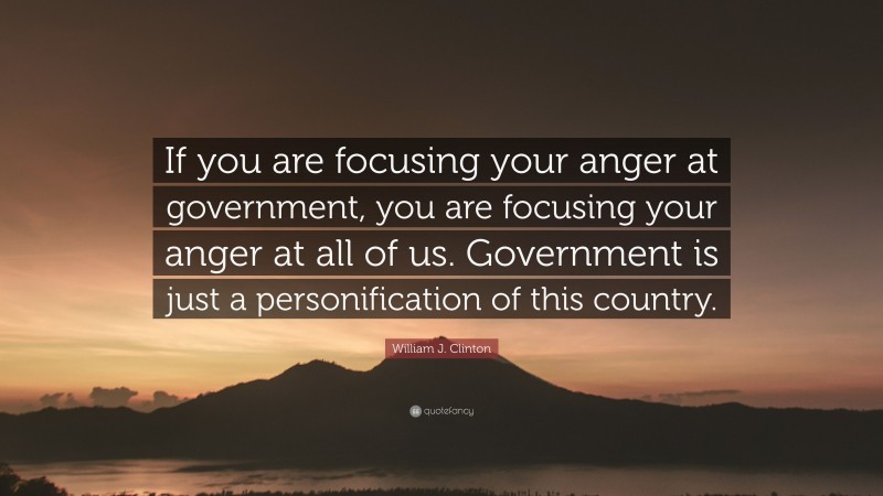 William J. Clinton Quote: “If you are focusing your anger at government, you are focusing your anger at all of us. Government is just a personification of this country.”