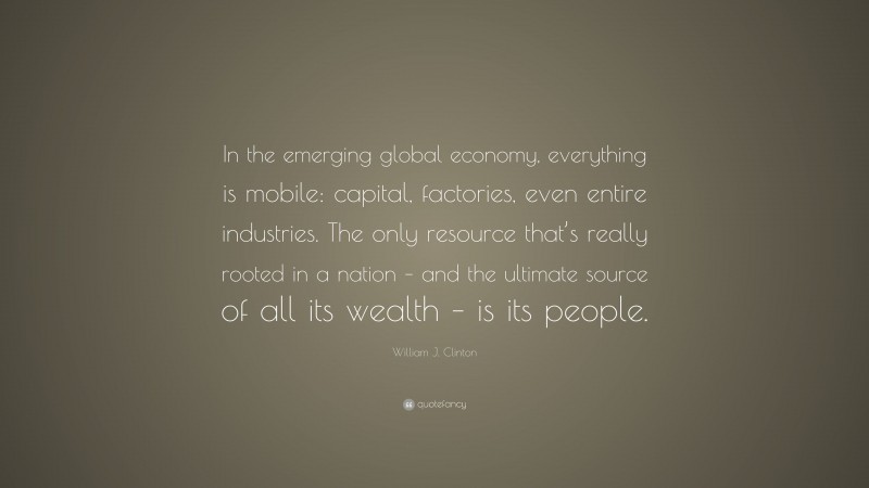 William J. Clinton Quote: “In the emerging global economy, everything is mobile: capital, factories, even entire industries. The only resource that’s really rooted in a nation – and the ultimate source of all its wealth – is its people.”
