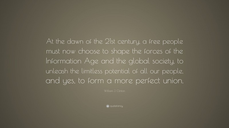 William J. Clinton Quote: “At the dawn of the 21st century, a free people must now choose to shape the forces of the Information Age and the global society, to unleash the limitless potential of all our people, and yes, to form a more perfect union.”