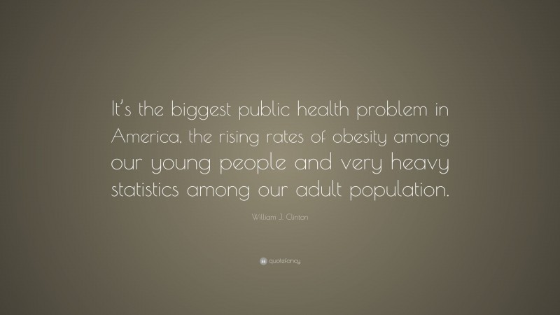 William J. Clinton Quote: “It’s the biggest public health problem in America, the rising rates of obesity among our young people and very heavy statistics among our adult population.”