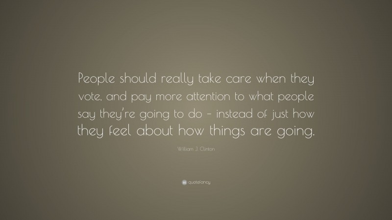 William J. Clinton Quote: “People should really take care when they vote, and pay more attention to what people say they’re going to do – instead of just how they feel about how things are going.”