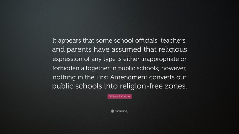 William J. Clinton Quote: “It appears that some school officials, teachers, and parents have assumed that religious expression of any type is either inappropriate or forbidden altogether in public schools; however, nothing in the First Amendment converts our public schools into religion-free zones.”