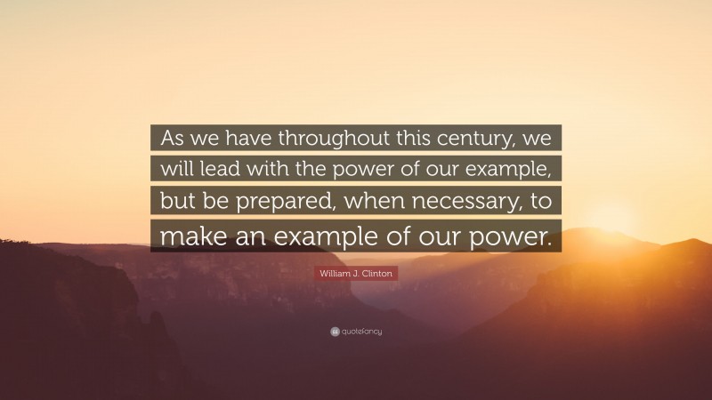 William J. Clinton Quote: “As we have throughout this century, we will lead with the power of our example, but be prepared, when necessary, to make an example of our power.”