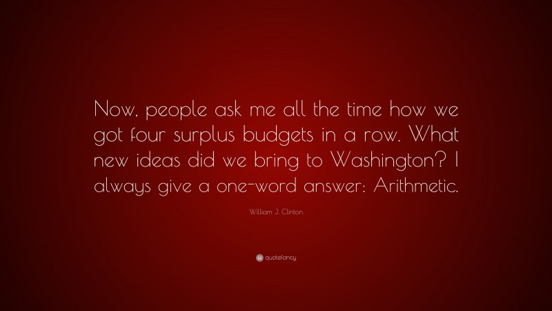 William J. Clinton Quote: “Now, people ask me all the time how we got four surplus budgets in a row. What new ideas did we bring to Washington? I always give a one-word answer: Arithmetic.”