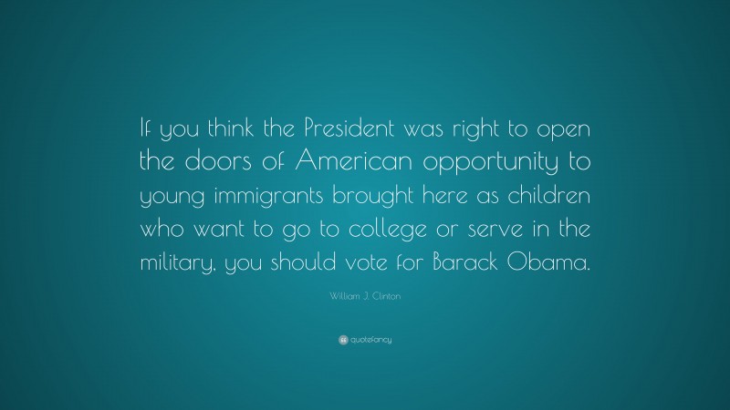William J. Clinton Quote: “If you think the President was right to open the doors of American opportunity to young immigrants brought here as children who want to go to college or serve in the military, you should vote for Barack Obama.”
