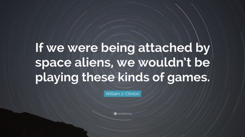 William J. Clinton Quote: “If we were being attached by space aliens, we wouldn’t be playing these kinds of games.”