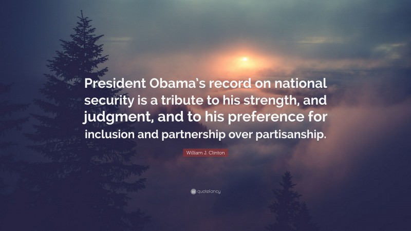 William J. Clinton Quote: “President Obama’s record on national security is a tribute to his strength, and judgment, and to his preference for inclusion and partnership over partisanship.”