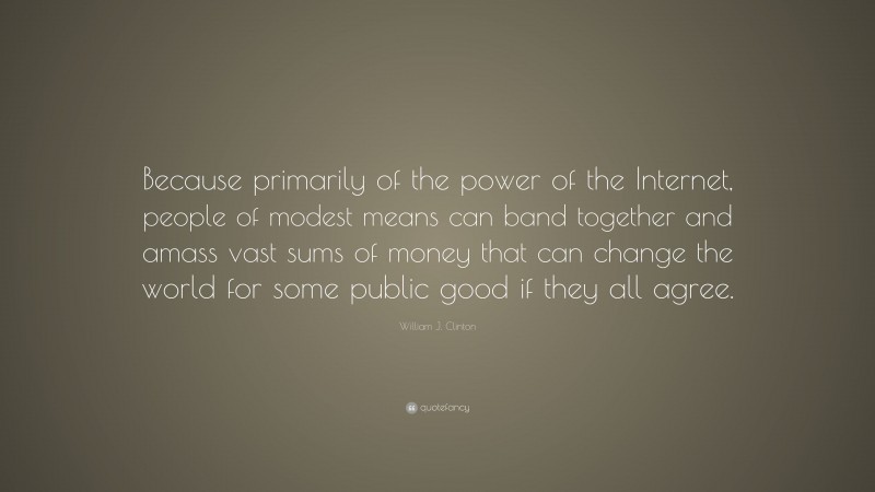 William J. Clinton Quote: “Because primarily of the power of the Internet, people of modest means can band together and amass vast sums of money that can change the world for some public good if they all agree.”